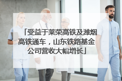 受益于莱荣高铁及潍烟高铁通车，山东铁路基金公司营收大幅增长
