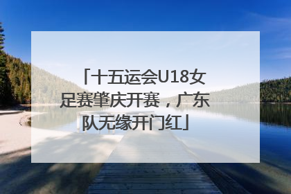 十五运会U18女足赛肇庆开赛，广东队无缘开门红