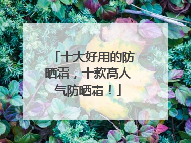 十大好用的防晒霜，十款高人气防晒霜！