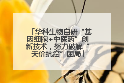 华科生物自研“基因细胞+中医药”创新技术，努力破解“天价抗癌”困局