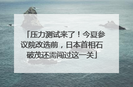 压力测试来了！今夏参议院改选前，日本首相石破茂还需闯过这一关