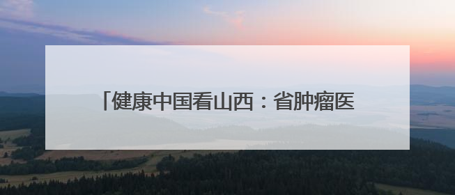 健康中国看山西：省肿瘤医院泌尿外科牵头成立省级三大泌尿系肿瘤专家委员会