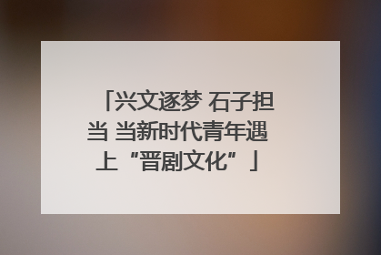 兴文逐梦 石子担当 当新时代青年遇上“晋剧文化”