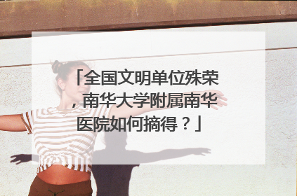 全国文明单位殊荣，南华大学附属南华医院如何摘得？