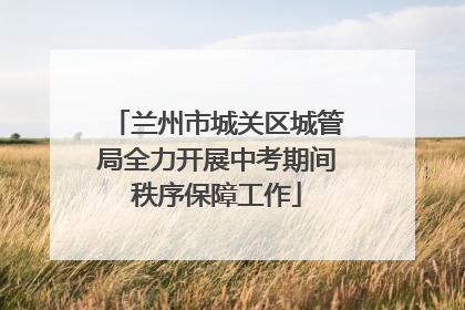 兰州市城关区城管局全力开展中考期间秩序保障工作