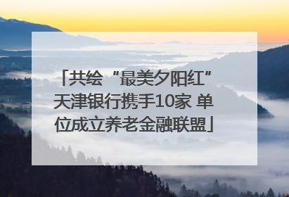 共绘“最美夕阳红” 天津银行携手10家 单位成立养老金融联盟