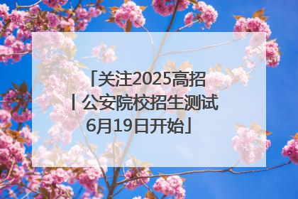关注2025高招丨公安院校招生测试6月19日开始