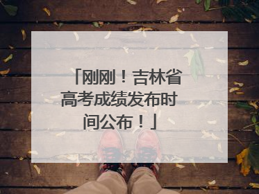 刚刚！吉林省高考成绩发布时间公布！