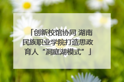 创新校馆协同 湖南民族职业学院打造思政育人“洞庭湖模式”