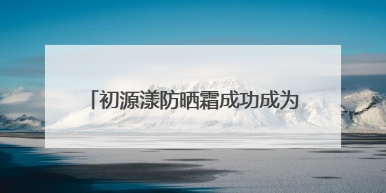 初源漾防晒霜成功成为：白里透光的秘密武器！全夏秋冬都无敌！