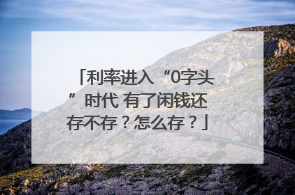 利率进入“0字头”时代 有了闲钱还存不存？怎么存？