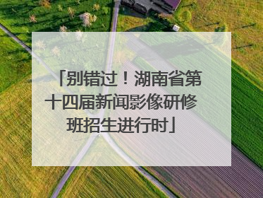 别错过！湖南省第十四届新闻影像研修班招生进行时