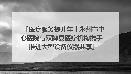 医疗服务提升年丨永州市中心医院与双牌县医疗机构携手推进大型设备仪器共享