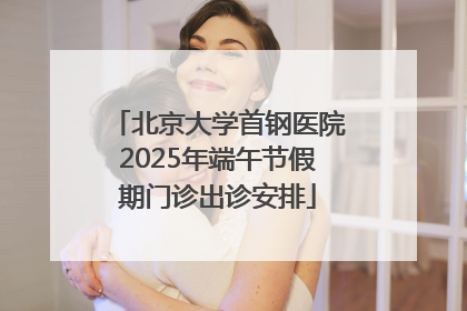 北京大学首钢医院2025年端午节假期门诊出诊安排