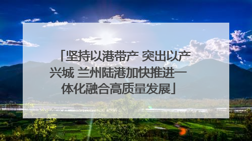 坚持以港带产 突出以产兴城 兰州陆港加快推进一体化融合高质量发展