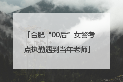 合肥“00后”女警考点执勤遇到当年老师