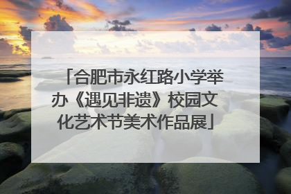 合肥市永红路小学举办《遇见非遗》校园文化艺术节美术作品展