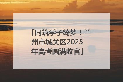 同筑学子绮梦！兰州市城关区2025年高考圆满收官