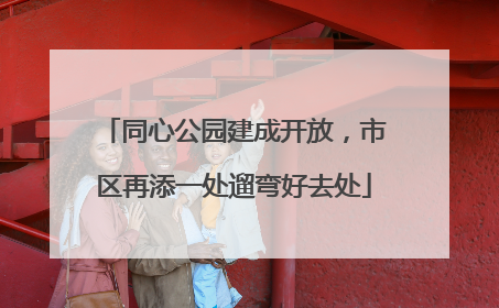 同心公园建成开放，市区再添一处遛弯好去处