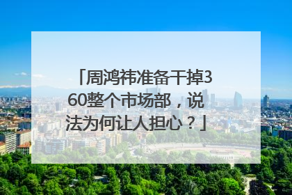 周鸿祎准备干掉360整个市场部，说法为何让人担心？