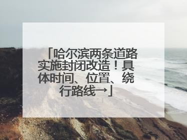 哈尔滨两条道路实施封闭改造！具体时间、位置、绕行路线→