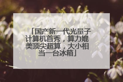 国产新一代光量子计算机首秀，算力媲美顶尖超算，大小相当一台冰箱