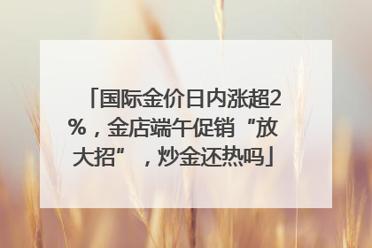 国际金价日内涨超2%，金店端午促销“放大招”，炒金还热吗
