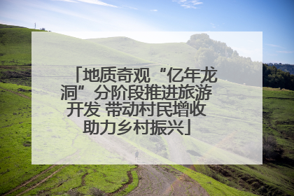 地质奇观“亿年龙洞”分阶段推进旅游开发 带动村民增收助力乡村振兴