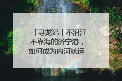 寻龙记｜不沿江不靠海的济宁港，如何成为内河航运的“绝对主力”