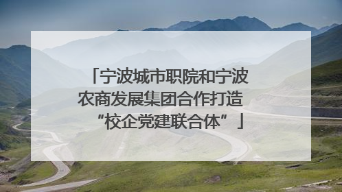 宁波城市职院和宁波农商发展集团合作打造“校企党建联合体”