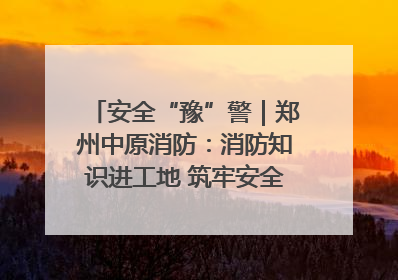 安全“豫”警｜郑州中原消防：消防知识进工地 筑牢安全“防火墙”