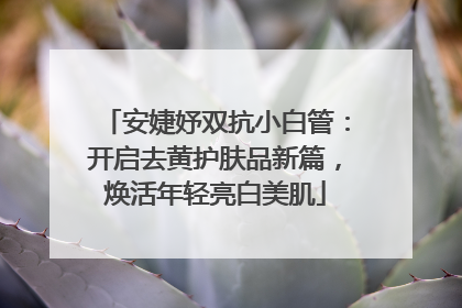 安婕妤双抗小白管：开启去黄护肤品新篇，焕活年轻亮白美肌