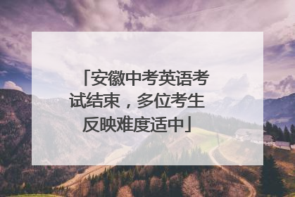 安徽中考英语考试结束，多位考生反映难度适中