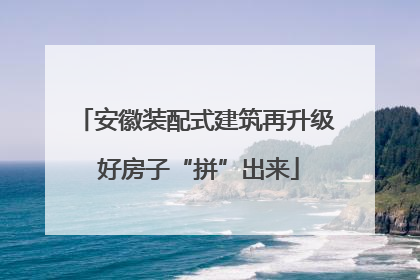 安徽装配式建筑再升级 好房子“拼”出来
