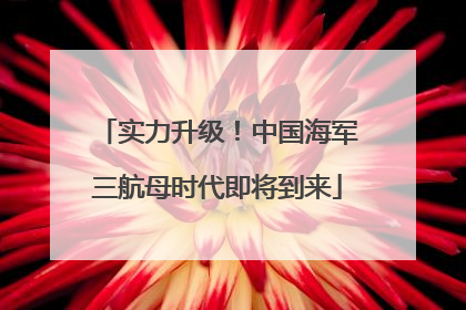 实力升级！中国海军三航母时代即将到来