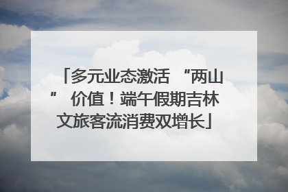 多元业态激活 “两山” 价值！端午假期吉林文旅客流消费双增长