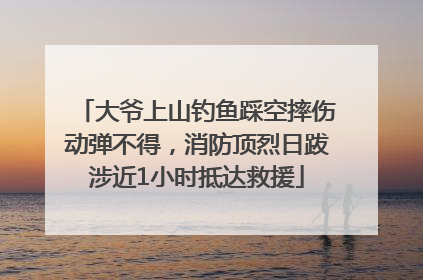 大爷上山钓鱼踩空摔伤动弹不得，消防顶烈日跋涉近1小时抵达救援