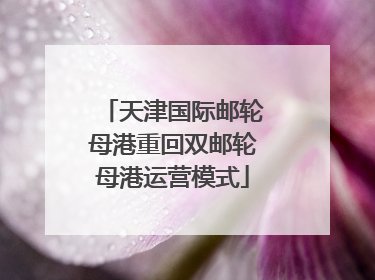 天津国际邮轮母港重回双邮轮母港运营模式