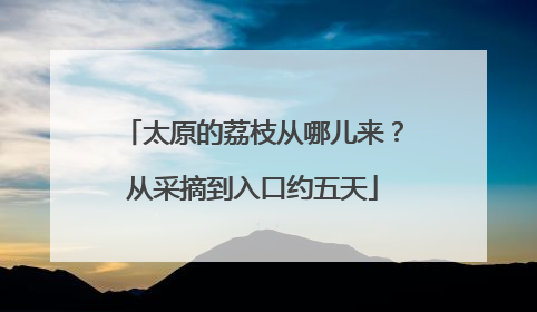 太原的荔枝从哪儿来？从采摘到入口约五天