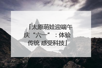 太原萌娃迎端午庆“六一”：体验传统 感受科技