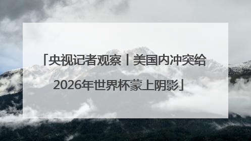 央视记者观察丨美国内冲突给2026年世界杯蒙上阴影