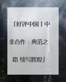 好评中国丨中非合作：典范之路 续写辉煌