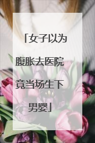 女子以为腹胀去医院竟当场生下男婴