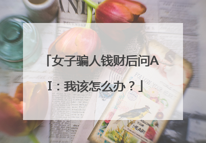 女子骗人钱财后问AI：我该怎么办？