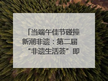 当端午佳节碰撞新潮非遗：第二届“非遗生活荟”即将开启“百young”新章