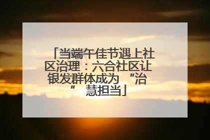 当端午佳节遇上社区治理：六合社区让银发群体成为 “治” 慧担当