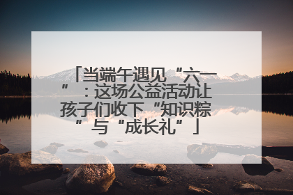 当端午遇见“六一”：这场公益活动让孩子们收下“知识粽”与“成长礼”