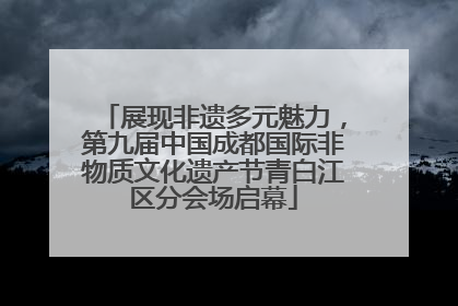 展现非遗多元魅力，第九届中国成都国际非物质文化遗产节青白江区分会场启幕