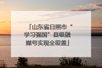 山东省日照市“学习强国”县级融媒号实现全覆盖