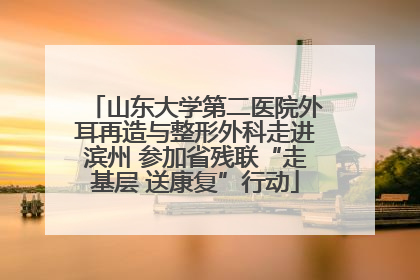 山东大学第二医院外耳再造与整形外科走进滨州 参加省残联“走基层 送康复”行动